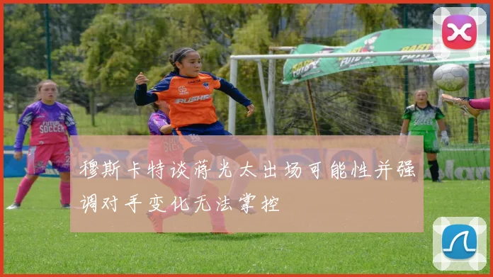 穆斯卡特谈蒋光太出场可能性并强调对手变化无法掌控