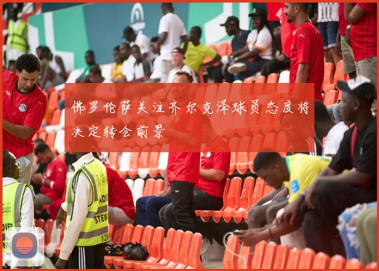 佛罗伦萨关注齐尔克泽球员态度将决定转会前景