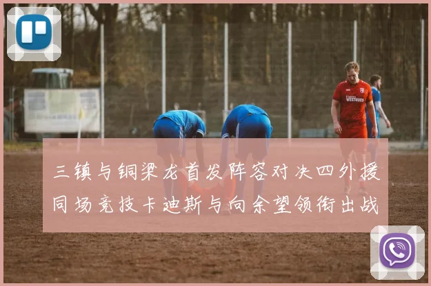 三镇与铜梁龙首发阵容对决四外援同场竞技卡迪斯与向余望领衔出战