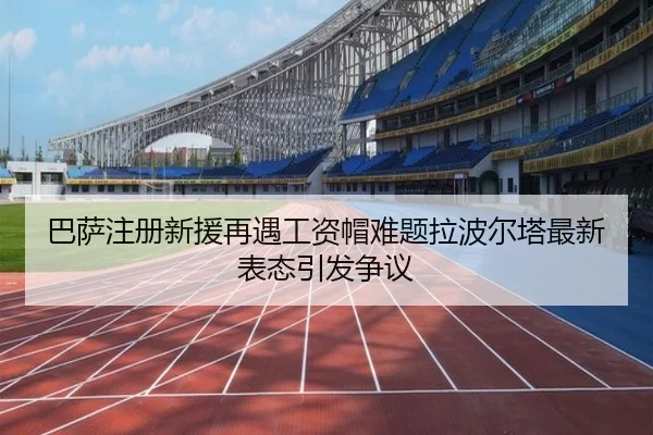 巴萨注册新援再遇工资帽难题拉波尔塔最新表态引发争议