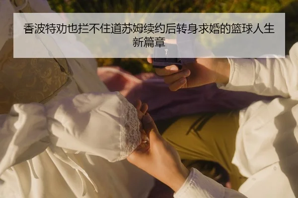 香波特劝也拦不住道苏姆续约后转身求婚的篮球人生新篇章